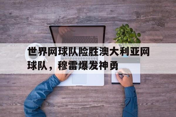 世界网球队险胜澳大利亚网球队，穆雷爆发神勇的简单介绍
